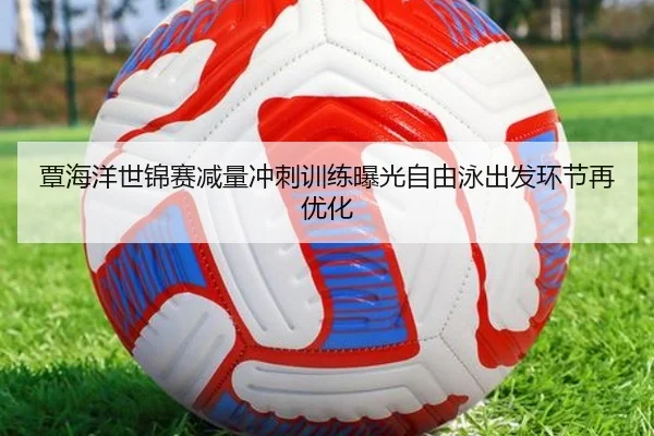 覃海洋世锦赛减量冲刺训练曝光自由泳出发环节再优化